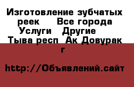 Изготовление зубчатых реек . - Все города Услуги » Другие   . Тыва респ.,Ак-Довурак г.